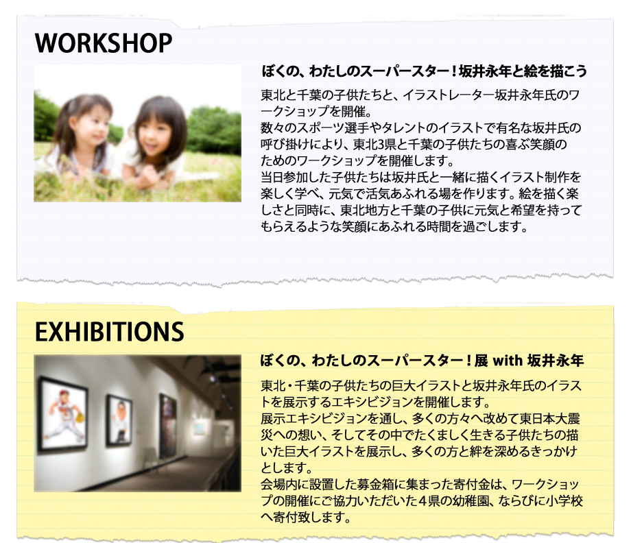 ぼくの、わたしのスーパースター！坂井永年と絵を描こう
東北と千葉の子供たちと、イラストレーター坂井永年氏のワークショップを開催。
数々のスポーツ選手やタレントのイラストで有名な坂井氏の呼び掛けにより、東北3県と千葉の子供たちの喜ぶ笑顔の
ためのワークショップを開催します。
当日参加した子供たちは坂井氏と一緒に描くイラスト制作を楽しく学べ、元気で活気あふれる場を作ります。絵を描く楽しさと同時に、東北地方と千葉の子供に元気と希望を持ってもらえるような笑顔にあふれる時間を過ごします。

ぼくの、わたしのスーパースター！展 with 坂井永年
東北・千葉の子供たちの巨大イラストと坂井永年氏のイラストを展示するエキシビジョンを開催します。
展示エキシビジョンを通し、多くの方々へ改めて東日本大震災への想い、そしてその中でたくましく生きる子供たちの描いた巨大イラストを展示し、多くの方と絆を深めるきっかけとします。
会場内に設置した募金箱に集まった寄付金は、ワークショップの開催にご協力いただいた４県の幼稚園、ならびに小学校へ寄付致します。
