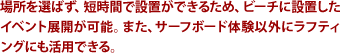 場所を選ばず、短時間で設置ができるため、ビーチに設置したイベント展開が可能。また、サーフボード体験以外にラフティングにも活用できる。
